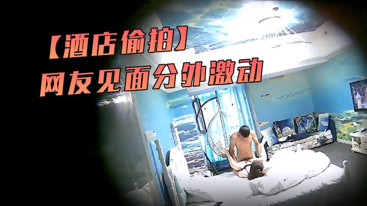 酒店偷拍海洋主题套房网友见面分外激动漂亮丸子头美.女疯狂操